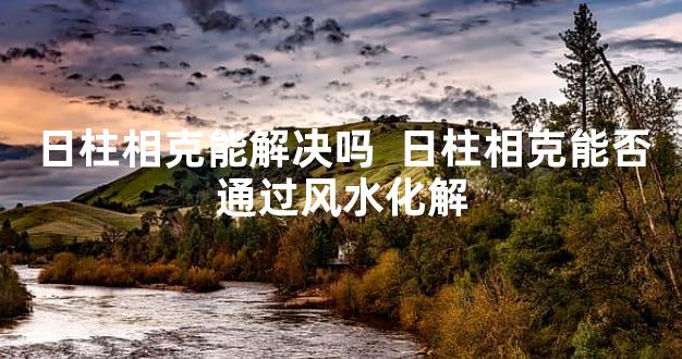 日柱相克能解决吗  日柱相克能否通过风水化解